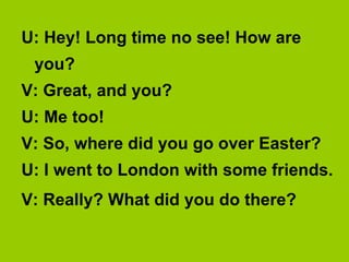 U: Hey! Long time no see! How are
 you?
V: Great, and you?
U: Me too!
V: So, where did you go over Easter?
U: I went to London with some friends.
V: Really? What did you do there?
 