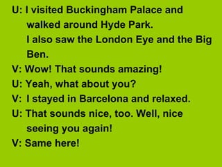 U: I visited Buckingham Palace and
   walked around Hyde Park.
   I also saw the London Eye and the Big
   Ben.
V: Wow! That sounds amazing!
U: Yeah, what about you?
V: I stayed in Barcelona and relaxed.
U: That sounds nice, too. Well, nice
   seeing you again!
V: Same here!
 
