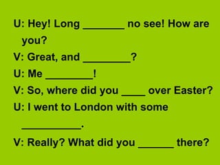 U: Hey! Long _______ no see! How are
 you?
V: Great, and ________?
U: Me ________!
V: So, where did you ____ over Easter?
U: I went to London with some
 __________.
V: Really? What did you ______ there?
 