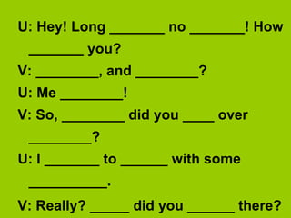 U: Hey! Long _______ no _______! How
 _______ you?
V: ________, and ________?
U: Me ________!
V: So, ________ did you ____ over
 ________?
U: I _______ to ______ with some
 __________.
V: Really? _____ did you ______ there?
 