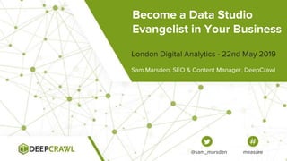 Become a Data Studio
Evangelist in Your Business
Sam Marsden, SEO & Content Manager, DeepCrawl
London Digital Analytics - 22nd May 2019
@sam_marsden measure
 