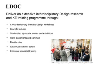 LDOC
Deliver an extensive interdisciplinary Design research
and KE training programme through:
•
•
•
•
•
•
•
Cross-disciplinary thematic Design workshops
Keynote lectures
Student-led symposia, events and exhibitions
Work placements and seminars
Residencies
An annual summer school
Individual specialist training
SKIP workshop participants visiting British Artists’ Film & Video Study Collection, 2013