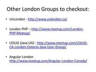 Other London Groups to checkout:
• UnLondon - http://www.unlondon.ca/
• London PHP – http://www.meetup.com/London-
PHP-Meetup/
• LOJUG (Java UG) - http://www.meetup.com/LOJUG-
CA-London-Ontario-Java-User-Group/
• Angular London
http://www.meetup.com/Angular-London-Canada/
 