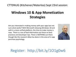 CTTDNUG (Kitchener/Waterloo) Sept 23rd session:
Windows 10 & App Monetization
Strategies
Register: http://bit.ly/1O1g0w6
Are you interested in making money with your apps but not
sure what works? With Microsoft releasing Windows 10 and
with it a more unified platform, the time to make money is
now. There is a ton of bad information out there on best
practices and developer tips. There is NOTHING out there
though like the research Atley has done in the area of in app
purchase psychology.
 