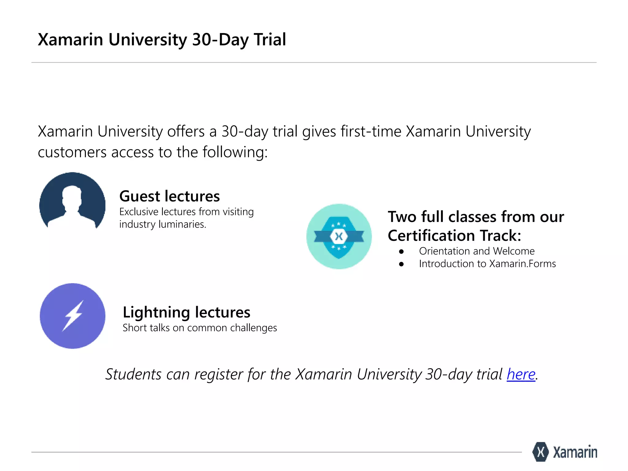 Xamarin University 30-Day Trial
Xamarin University offers a 30-day trial gives first-time Xamarin University
customers access to the following:
Guest lectures
Exclusive lectures from visiting
industry luminaries.
Lightning lectures
Short talks on common challenges
Two full classes from our
Certification Track:
● Orientation and Welcome
● Introduction to Xamarin.Forms
Students can register for the Xamarin University 30-day trial here.
 