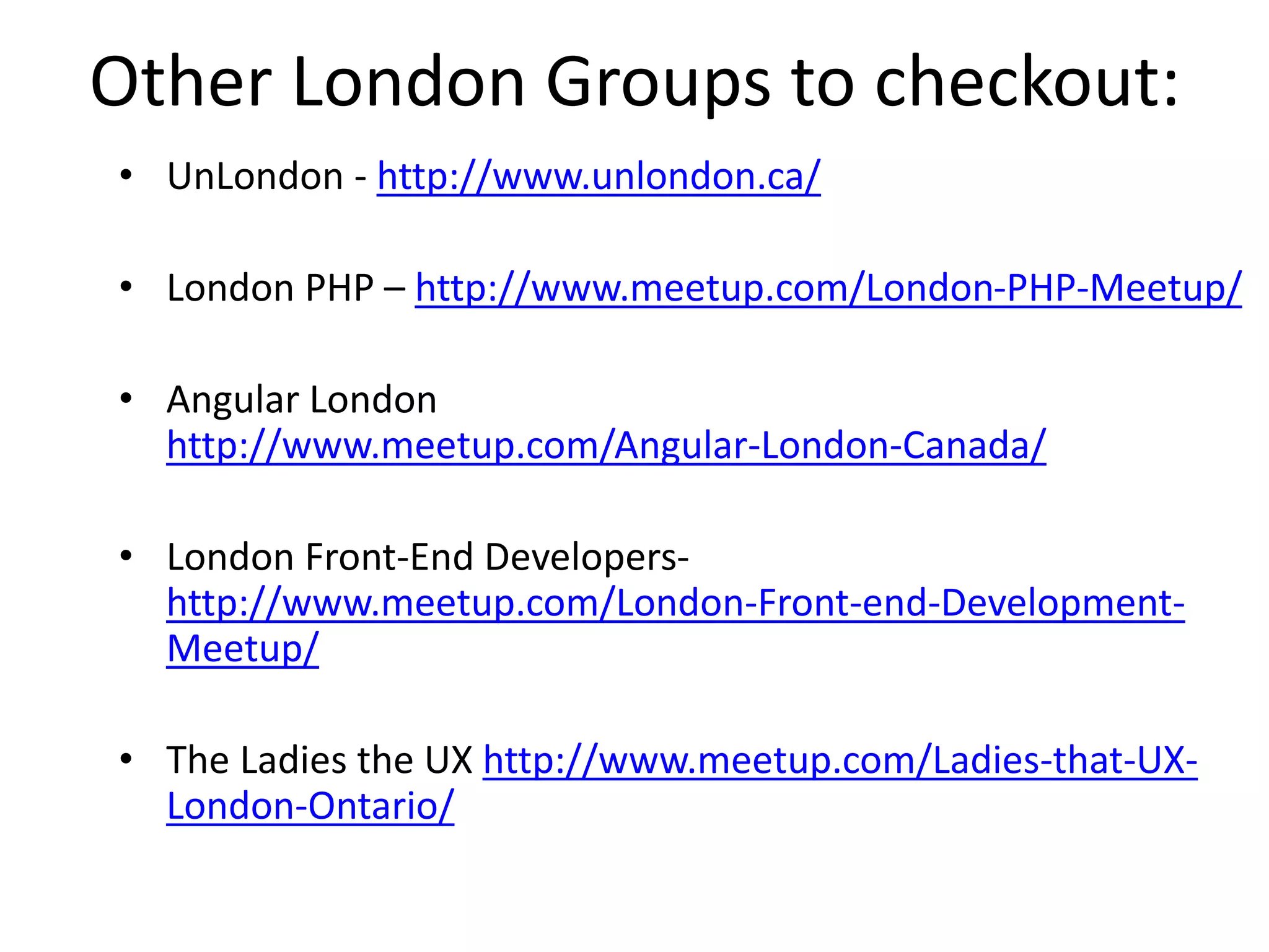 Other London Groups to checkout:
• UnLondon - http://www.unlondon.ca/
• London PHP – http://www.meetup.com/London-PHP-Meetup/
• Angular London
http://www.meetup.com/Angular-London-Canada/
• London Front-End Developers-
http://www.meetup.com/London-Front-end-Development-
Meetup/
• The Ladies the UX http://www.meetup.com/Ladies-that-UX-
London-Ontario/
 