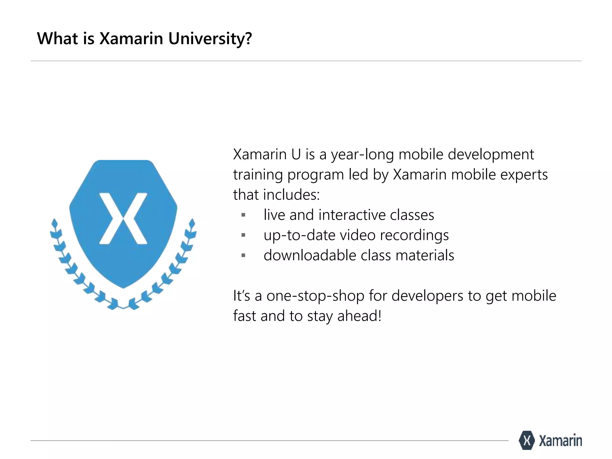 What is Xamarin University?
Xamarin U is a year-long mobile development
training program led by Xamarin mobile experts
that includes:
▪ live and interactive classes
▪ up-to-date video recordings
▪ downloadable class materials
It’s a one-stop-shop for developers to get mobile
fast and to stay ahead!
 