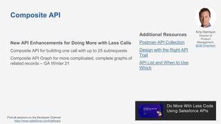 Composite API
New API Enhancements for Doing More with Less Calls
Composite API for building one call with up to 25 subrequests
Composite API Graph for more complicated, complete graphs of
related records – GA Winter 21
Additional Resources
Postman API Collection
Design with the Right API
Trail
API List and When to Use
Which
Kris Harrison
Director of
Product
Management,
@GETkharrison
Find all sessions on the Developer Channel
https://www.salesforce.com/trailheadx
 