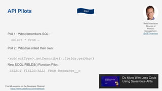 API Pilots
Kris Harrison
Director of
Product
Management,
@GETkharrison
Find all sessions on the Developer Channel
https://www.salesforce.com/trailheadx
New SOQL FIELDS() Function Pilot:
SELECT FIELDS(ALL) FROM Resource__c
Poll 1 : Who remembers SQL :
select * from …
Poll 2 : Who has rolled their own:
<sobjectType>.getDescribe().fields.getMap()
Pilot
 