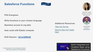 Salesforce Functions
FKA Evergreen
Write functions in your chosen language
Seamless access to org data
Auto scale with Elastic compute
DUG Session : bit.ly/308fkAZ
Additional Resources
Take Our Survey
Want to Sign Up? Apply
Here
Asavari Tayal
Director of Product
Management
Joe Kutner
Architect,
@codefinger
Private Pilot
Find all sessions on the Developer Channel
https://www.salesforce.com/trailheadx
 