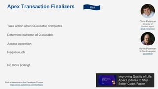 Apex Transaction Finalizers
Take action when Queueable completes
Determine outcome of Queueable
Access exception
Requeue job
Chris Peterson
Director of
Product Mgmt,
@GETkharrison
Kevin Poorman
Sr Dev Evangelist,
@codefriar
Find all sessions on the Developer Channel
https://www.salesforce.com/trailheadx
Pilot
No more polling!
 