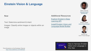 Einstein Vision & Language
Now
Text: Determine sentiment & intent
Images: Classify entire images or objects within an
image
Additional Resources
Explore Einstein’s Deep
Learning API
Install Einstein Vision and
Language Model Builder
Sarin Devraj
Associate Product
Marketing Mgr
Zineb Laraki
Senior Product Manager
Jimmy Au
Senior Product Manager
Find all sessions on the Developer Channel
https://www.salesforce.com/trailheadx
 