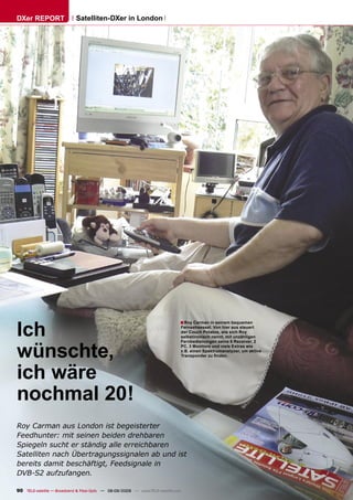 DXer REPORT                  Satelliten-DXer in London




Ich
                                                                                ■ Roy Carman in seinem bequemen
                                                                                    Fernsehsessel. Von hier aus steuert
                                                                                    der Couch Potatoe, wie sich Roy
                                                                                    selbstironisch nennt, mit unzähligen



wünschte,
                                                                                    Fernbedienungen seine 6 Receiver, 2
                                                                                    PC, 3 Monitore und viele Extras wie
                                                                                    z.B. einen Spektrumanalyzer, um aktive
                                                                                    Transponder zu ﬁnden.




ich wäre
nochmal 20!
Roy Carman aus London ist begeisterter
Feedhunter: mit seinen beiden drehbaren
Spiegeln sucht er ständig alle erreichbaren
Satelliten nach Übertragungssignalen ab und ist
bereits damit beschäftigt, Feedsignale in
DVB-S2 aufzufangen.

90 TELE-satellite — Broadband & Fiber-Optic — 08-09/2009 — www.TELE-satellite.com
 