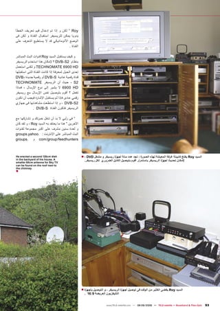 ‫‪ ” Roy‬ﻟﻜﻦ ﻭ ﺇﺫﺍ ﺗﻢ ﺇﺩﺧﺎﻝ ﻗﻴﻢ ﺗﻌﺮﻳﻒ ﺍﻟﺨﻄﺄ‬
‫ﻳﺪﻭﻳﺎ ﻳﻤﻜﻦ ﻟﻠﺮﻳﺴﻴﻔﺮ ﺍﺳﺘﻘﺒﺎﻝ ﺍﻟﻘﻨﺎﺓ ﻭ ﻟﻜﻦ ﻓﻰ‬
‫ﺍﻟﻮﺿﻊ ﺍﻷﺗﻮﻣﺎﺗﻴﻜﻲ ﻗﺪ ﻻ ﻳﺴﺘﻄﻴﻊ ﺍﻟﺘﻌﺮﻑ ﻋﻠﻰ‬
                                    ‫ﺍﻟﻘﻨﺎﺓ .‬

‫ﻭ ﻛﻴﻒ ﻳﺴﺘﻘﺒﻞ ﺍﻟﺴﻴﺪ ‪ Roy‬ﻗﻨﻮﺍﺕ ﺍﻟﺒﺚ ﺍﻟﻤﺒﺎﺷﺮ‬
‫ﺑﻨﻈﺎﻡ 2‪ DVB-S‬؟ ﻹﻣﻜﺎﻥ ﻫﺬﺍ ﺍﺳﺘﺨﺪﻡ ﺍﻟﺮﻳﺴﻴﻔﺮ‬
‫‪ TECHNOMATE 6900 HD‬ﻭ ﻟﻜﻨﻰ ﺍﺳﺘﻌﻤﻞ‬
‫ﺇﺣﺪﻯ ﺍﻟﺤﻴﻞ ﻟﻤﻌﺮﻓﺔ ﺇﺫﺍ ﻛﺎﻧﺖ ﺍﻟﻘﻨﺎﺓ ﺍﻟﺘﻰ ﺍﺳﺘﻘﺒﻠﻬﺎ‬
‫ﻗﻨﺎﺓ ﺭﻗﻤﻴﺔ ﻋﺎﺩﻳﺔ ‪ DVB-S‬ﺃﻭ ﺭﻗﻤﻴﺔ ﺟﺪﻳﺪﺓ -‪DVB‬‬
‫2‪ ، S‬ﺣﻴﺚ ﺃﻥ ﺍﻟﺮﻳﺴﻴﻔﺮ ‪TECHNOMATE‬‬
‫‪ 6900 HD‬ﻻ ﻳﺸﻴﺮ ﺇﻟﻰ ﻧﻮﻉ ﺍﻹﺭﺳﺎﻝ ، ﻓﻤﺎﺫﺍ‬
‫ﺗﻔﻌﻞ ؟ ﺃﻗﻮﻡ ﺑﺘﻮﺻﻴﻞ ﻧﻔﺲ ﺍﻹﺭﺳﺎﻝ ﻣﻊ ﺭﻳﺴﻴﻔﺮ‬
‫ﺭﻗﻤﻲ ﻋﺎﺩﻯ ﻓﺈﺫﺍ ﻟﻢ ﻳﺴﺘﻘﺒﻞ ﺍﻹﺷﺎﺭﺓ ﻓﻴﺠﺐ ﺃﻥ ﺗﻜﻮﻥ‬
‫2‪ ، DVB-S‬ﻭ ﺇﺫﺍ ﺍﺳﺘﻄﻌﺖ ﻣﺸﺎﻫﺪﺗﻬﺎ ﻓﻰ ﺟﻬﺎﺯﻱ‬
             ‫ﺍﻟﺮﻳﺴﻴﻔﺮ ﻓﺘﻜﻮﻥ ﺍﻟﻘﻨﺎﺓ ‪. DVB-S‬‬

‫” ﻓﻰ ﺭﺃﻳﻲ ﻻ ﺑﺪ ﺃﻥ ﺗﻨﻘﻞ ﺧﺒﺮﺗﻚ ﻭ ﺗﺸﺎﺭﻛﻬﺎ ﻣﻊ‬
‫ﺍﻵﺧﺮﻳﻦ ” ﻫﺬﺍ ﻣﺎ ﻳﻌﺘﻘﺪ ﺑﻪ ﺍﻟﺴﻴﺪ ‪ ، Roy‬ﻭ ﻟﻘﺪ ﻛﺎﻥ‬
‫ﻭ ﻟﻌﺪﺓ ﺳﻨﻴﻦ ﻣﺸﺮﻑ ﻋﻠﻰ ﺍﻛﺒﺮ ﻣﺠﻤﻮﻋﺔ ﻟﻘﻨﻮﺍﺕ‬
‫ﺍﻟﺒﺚ ﺍﻟﻤﺒﺎﺷﺮ ﻋﻠﻰ ﺍﻹﻧﺘﺮﻧﺖ : .‪groups.yahoo‬‬
‫‪ com/group/feedhunters‬ﻭ .‪groups‬‬



‫‪He erected a second 120cm dish‬‬                    ‫ﺍﻟﺴﻴﺪ ‪ Roy‬ﻳﻔﺘﺢ ﻛﺎﺑﻴﻨﺔ ﻏﺮﻓﺔ ﺍﻟﻤﻌﻴﺸﺔ ﻟﻬﺬﻩ ﺍﻟﺼﻮﺭﺓ : ﺗﺠﺪ ﻋﺪﺩ ﺳﺘﺔ ﺃﺟﻬﺰﺓ ﺭﻳﺴﻴﻔﺮ ﻭ ﻣﺸﻐﻞ ‪■ ، DVD‬‬
‫‪in the backyard of his house. A‬‬                     ‫ﻹﻣﻜﺎﻥ ﺗﺤﺪﻳﺚ ﺃﺟﻬﺰﺓ ﺍﻟﺮﻳﺴﻴﻔﺮ ﺑﺎﺳﺘﻤﺮﺍﺭ ﺃﻗﻮﻡ ﺑﺘﻮﺻﻴﻞ ﺍﻟﻜﺎﺑﻞ ﺍﻟﻀﺮﻭﺭﻱ ﻟﻜﻞ ﺭﻳﺴﻴﻔﺮ.‬
‫‪smaller 60cm antenna for Sky TV‬‬
‫‪can be found on the roof next to‬‬
‫.‪the chimney‬‬
‫■‬




                                                  ‫ﺍﻟﺴﻴﺪ ‪ Roy‬ﻳﻘﻀﻰ ﺍﻟﻜﺜﻴﺮ ﻣﻦ ﺍﻟﻮﻗﺖ ﻓﻰ ﺗﻮﺻﻴﻞ ﺃﺟﻬﺰﺓ ﺍﻟﺮﻳﺴﻴﻔﺮ ، ﻭ ﺍﻟﺘﻮﺻﻴﻞ ﺑﺄﺟﻬﺰﺓ ■‬
                                                    ‫ﺍﻟﺘﻠﻴﻔﺰﻳﻮﻥ ﺍﻟﻌﺮﻳﻀﺔ 9:61 .‬


                                                                    ‫‪www.TELE-satellite.com — 08-09/2009 — TELE-satellite — Broadband & Fiber-Optic‬‬   ‫39‬
 