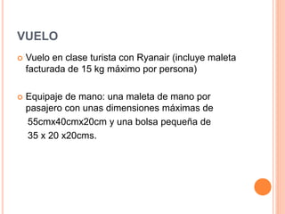 VUELO
 Vuelo en clase turista con Ryanair (incluye maleta
facturada de 15 kg máximo por persona)
 Equipaje de mano: una maleta de mano por
pasajero con unas dimensiones máximas de
55cmx40cmx20cm y una bolsa pequeña de
35 x 20 x20cms.
 