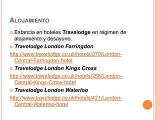 ALOJAMIENTO
 Estancia en hoteles Travelodge en régimen de
alojamiento y desayuno.
 Travelodge London Farringdon
http://www.travelodge.co.uk/hotels/270/London-
Central-Farringdon-hotel
 Travelodge London Kings Cross
http://www.travelodge.co.uk/hotels/258/London-
Central-Kings-Cross-hotel
 Travelodge London Waterloo
http://www.travelodge.co.uk/hotels/421/London-
Central-Waterloo-hotel
 