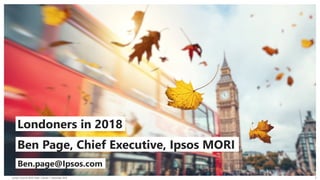 London Councils 2018 | Public | Version 1 | November 2018
© 2016 Ipsos. All rights reserved. Contains Ipsos' Confidential and Proprietary information and may
not be disclosed or reproduced without the prior written consent of Ipsos.
1
© 2018 Ipsos. All rights reserved. Contains Ipsos' Confidential
and Proprietary information and may not be disclosed or
reproduced without the prior written consent of Ipsos.
An Ipsos MORI Proposal
Clean Air Zone and Access Charge at Heathrow
Understanding Customer Perceptions of Potential
October 2018
Ben Page, Chief Executive, Ipsos MORI
Londoners in 2018
Ben.page@Ipsos.com
 
