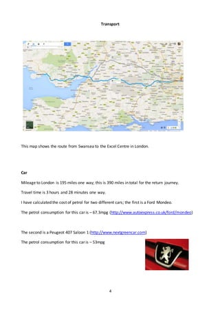 4
Transport
This map shows the route from Swansea to the Excel Centre in London.
Car
Mileage to London is 195 miles one way; this is 390 miles in total for the return journey.
Travel time is 3 hours and 28 minutes one way.
I have calculated the cost of petrol for two different cars; the first is a Ford Mondeo.
The petrol consumption for this car is – 67.3mpg (http://www.autoexpress.co.uk/ford/mondeo)
The second is a Peugeot 407 Saloon 1 (http://www.nextgreencar.com)
The petrol consumption for this car is – 53mpg
 