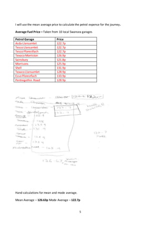 5
I will use the mean average price to calculate the petrol expense for the journey.
Average Fuel Price – Taken from 10 local Swansea garages
Petrol Garage Price
Asda Llansamlet 122.7p
Tesco Llansamlet 122.7p
Tesco Fforestfach 122.7p
Texaco Morriston 126.9p
Sainsbury 121.8p
Morrisons 125.9p
Shell 131.9p
Texaco Llansamlet 128.9p
Esso Fforestfach 133.9p
Pentregethin Road 128.9p
Hand calculations for mean and mode average.
Mean Average – 126.63p Mode Average – 122.7p
 