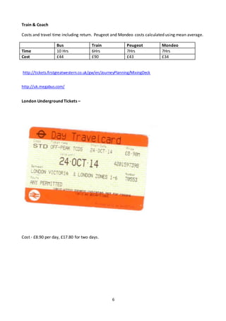 6
Train & Coach
Costs and travel time including return. Peugeot and Mondeo costs calculated using mean average.
Bus Train Peugeot Mondeo
Time 10 Hrs 6Hrs 7Hrs 7Hrs
Cost £44 £90 £43 £34
http://tickets.firstgreatwestern.co.uk/gw/en/JourneyPlanning/MixingDeck
http://uk.megabus.com/
London Underground Tickets –
Cost - £8.90 per day, £17.80 for two days.
 