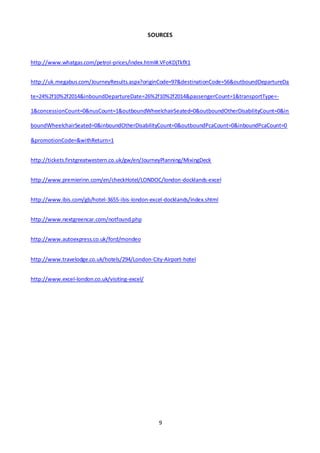 9
SOURCES
http://www.whatgas.com/petrol-prices/index.html#.VFoKDjTkfX1
http://uk.megabus.com/JourneyResults.aspx?originCode=97&destinationCode=56&outboundDepartureDa
te=24%2f10%2f2014&inboundDepartureDate=26%2f10%2f2014&passengerCount=1&transportType=-
1&concessionCount=0&nusCount=1&outboundWheelchairSeated=0&outboundOtherDisabilityCount=0&in
boundWheelchairSeated=0&inboundOtherDisabilityCount=0&outboundPcaCount=0&inboundPcaCount=0
&promotionCode=&withReturn=1
http://tickets.firstgreatwestern.co.uk/gw/en/JourneyPlanning/MixingDeck
http://www.premierinn.com/en/checkHotel/LONDOC/london-docklands-excel
http://www.ibis.com/gb/hotel-3655-ibis-london-excel-docklands/index.shtml
http://www.nextgreencar.com/notfound.php
http://www.autoexpress.co.uk/ford/mondeo
http://www.travelodge.co.uk/hotels/294/London-City-Airport-hotel
http://www.excel-london.co.uk/visiting-excel/
 