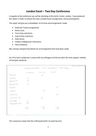 1
London Excel – Two Day Conference
In regards to the conference you will be attending at the ExCeL Centre, London, I have produced
this report in order to choose the most suitable travel arrangements and accommodation.
The report will give you a breakdown of all costs and arrangements made;
 Preferred Travel arrangements
 Petrol costs
 Train times and prices
 Coach times and prices
 Hotel prices
 London Underground ticket price
 Food allowance
My summary will give final details for all arrangement that have been made.
As a first task I conducted a survey with my colleagues to find out what the more popular method
of transport would be.
This survey has shown that the staff would prefer to travel by train.
 