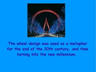 The wheel design was used as a metaphor for the end of the 20th century, and time turning into the new millennium.  