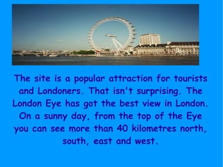 The site is a popular attraction for tourists and Londoners. That isn't surprising. The London Eye has got the best view in London. On a sunny day, from the top of the Eye you can see more than 40 kilometres north, south, east and west. 