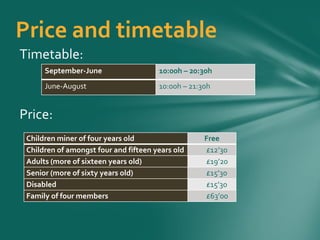 Price and timetable
Timetable:
September-June 10:00h – 20:30h
June-August 10:00h – 21:30h
Price:
Children miner of four years old Free
Children of amongst four and fifteen years old £12’30
Adults (more of sixteen years old) £19’20
Senior (more of sixty years old) £15’30
Disabled £15’30
Family of four members £63’00
 