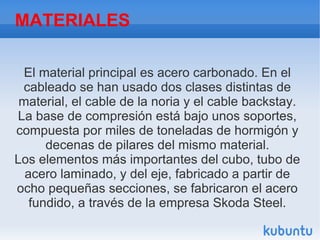MATERIALES
El material principal es acero carbonado. En el
cableado se han usado dos clases distintas de
material, el cable de la noria y el cable backstay.
La base de compresión está bajo unos soportes,
compuesta por miles de toneladas de hormigón y
decenas de pilares del mismo material.
Los elementos más importantes del cubo, tubo de
acero laminado, y del eje, fabricado a partir de
ocho pequeñas secciones, se fabricaron el acero
fundido, a través de la empresa Skoda Steel.
 