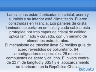 Las cabinas están fabricadas en cristal, acero y
aluminio y su interior está climatizado. Fueron
construidas en Francia. Los paneles de cristal
laminado se cortaron en Italia y cada cabina está
protegida por tres capas de cristal de calidad
óptica laminado y curvado, con un mínimo de
elementos estructurales.
El mecanismo de tracción lleva 32 rodillos guía de
acero revestidos de poliuretano, 64
amortiguadores especiales, 28 muelles
compuestos de acero y caucho. El pivote central
de 23 m de longitud y 335 t y el abocardamiento
se fabricaron en la República Checa.
 