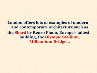 London offers lots of examples of modern
and contemporary architecture such as
the Shard by Renzo Piano, Europe’s tallest
building, the Olympic Stadium,
Millennium Bridge…
 