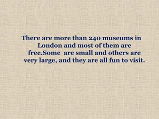 There are more than 240 museums in
London and most of them are
free.Some are small and others are
very large, and they are all fun to visit.
 