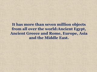 It has more than seven million objects
from all over the world:Ancient Egypt,
Ancient Greece and Rome, Europe, Asia
and the Middle East.
 