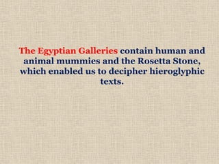 The Egyptian Galleries contain human and
animal mummies and the Rosetta Stone,
which enabled us to decipher hieroglyphic
texts.
 