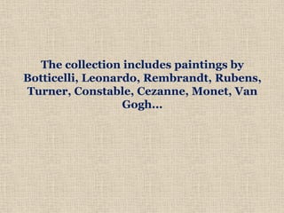 The collection includes paintings by
Botticelli, Leonardo, Rembrandt, Rubens,
Turner, Constable, Cezanne, Monet, Van
Gogh...
 