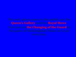 The only places open to the public are the
Queen’s Gallery and the Royal Mews.
You can see the Changing of the Guard at
the gates of Buckingham Palace at 11:30
every day.
 