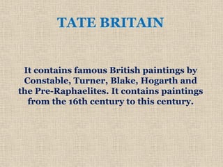 TATE BRITAIN
It contains famous British paintings by
Constable, Turner, Blake, Hogarth and
the Pre-Raphaelites. It contains paintings
from the 16th century to this century.
 