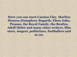 Here you can meet Cassius Clay, Marilyn
Monroe,Humphrey Bogarth, Elton John,
Picasso, the Royal Family, the Beatles,
Adolf Hitler and many other writers, film
stars, singers, politicians, footballers and
so on.
 