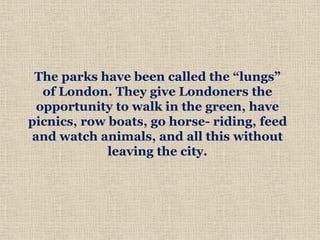 The parks have been called the “lungs”
of London. They give Londoners the
opportunity to walk in the green, have
picnics, row boats, go horse- riding, feed
and watch animals, and all this without
leaving the city.
 