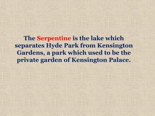 The Serpentine is the lake which
separates Hyde Park from Kensington
Gardens, a park which used to be the
private garden of Kensington Palace.
 