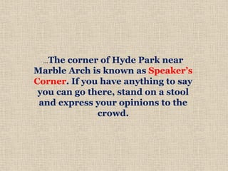 …The corner of Hyde Park near
Marble Arch is known as Speaker’s
Corner. If you have anything to say
you can go there, stand on a stool
and express your opinions to the
crowd.
 