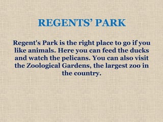 REGENTS’ PARK
Regent's Park is the right place to go if you
like animals. Here you can feed the ducks
and watch the pelicans. You can also visit
the Zoological Gardens, the largest zoo in
the country.
 