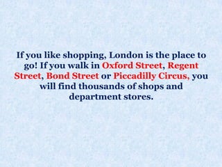 If you like shopping, London is the place to
go! If you walk in Oxford Street, Regent
Street, Bond Street or Piccadilly Circus, you
will find thousands of shops and
department stores.
 