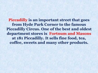 Piccadilly is an important street that goes
from Hyde Park Corner to the famous
Piccadilly Circus. One of the best and oldest
department stores is Fortnum and Masons
at 181 Piccadilly. It sells fine food, tea,
coffee, sweets and many other products.
 