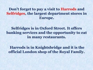 .Don’t forget to pay a visit to Harrods and
Selfridges, the largest department stores in
Europe.
Selfridges is in Oxford Street. It offers
banking services and the opportunity to eat
in many restaurants.
Harrods is in Knightsbridge and it is the
official London shop of the Royal Family.
 