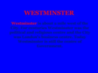 WESTMINSTER
Westminster is about a mile west of the
City. For centuries Westminster was the
political and religious centre and the City
was London's business centre. Today
Westminster is still the centre of
Government.
 