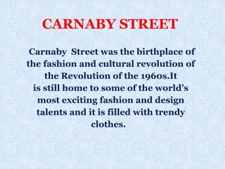 CARNABY STREET
Carnaby Street was the birthplace 0f
the fashion and cultural revolution of
the Revolution of the 1960s.It
is still home to some of the world’s
most exciting fashion and design
talents and it is filled with trendy
clothes.
 