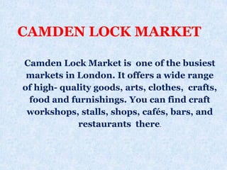 Camden Lock Market is one of the busiest
markets in London. It offers a wide range
of high- quality goods, arts, clothes, crafts,
food and furnishings. You can find craft
workshops, stalls, shops, cafés, bars, and
restaurants there.
CAMDEN LOCK MARKET
 