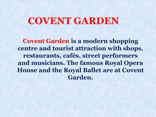 Covent Garden is a modern shopping
centre and tourist attraction with shops,
restaurants, cafés, street performers
and musicians. The famous Royal Opera
House and the Royal Ballet are at Covent
Garden.
COVENT GARDEN
 